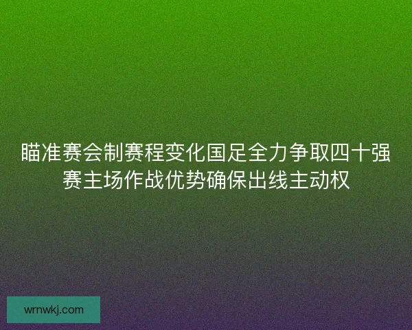 瞄准赛会制赛程变化国足全力争取四十强赛主场作战优势确保出线主动权