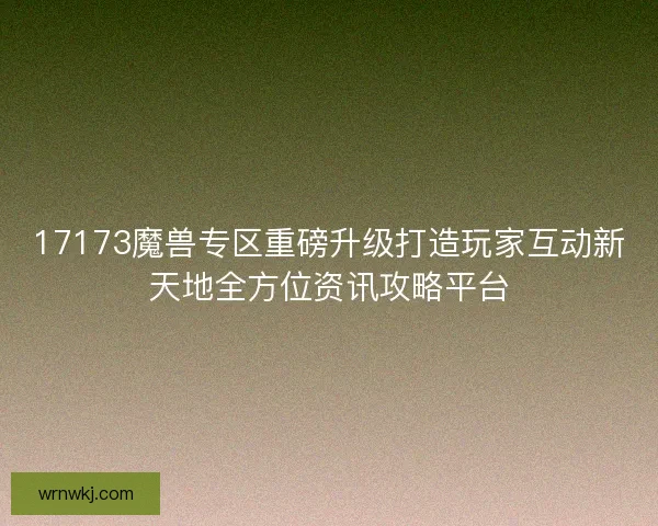 17173魔兽专区重磅升级打造玩家互动新天地全方位资讯攻略平台