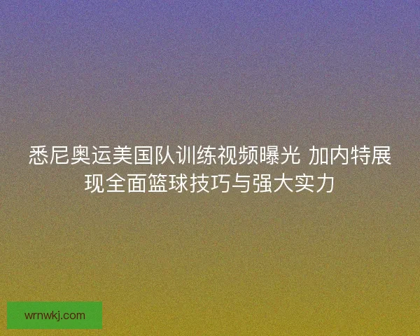 悉尼奥运美国队训练视频曝光 加内特展现全面篮球技巧与强大实力