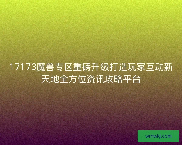17173魔兽专区重磅升级打造玩家互动新天地全方位资讯攻略平台